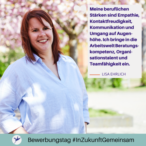 Lisa Ehrlich sagt: ,,Meine beruflichen Stärken sind Empathie, Kontaktfreudigkeit, Kommunikation und Umgang auf Augenhöhe. Ich bringe in die Arbeitswelt Beratungskompetenz, Organisationstalent und Teamfähigkeit ein."