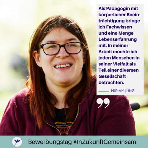 Miriam Jung sagt: ,,Als Pädagogin mit körperlicher Beeinträchtigung bringe ich Fachwissen und eine Menge Lebenserfahrung mit. In meiner Arbeit möchte ich jeden Menschen in seiner Vielfalt als Teil einer diversen Gesellschaft betrachten."